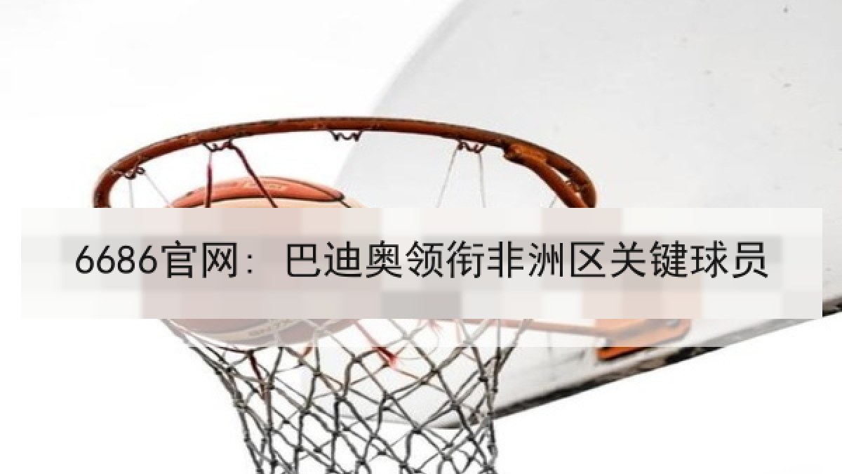 6686官网: 巴迪奥领衔非洲区关键球员