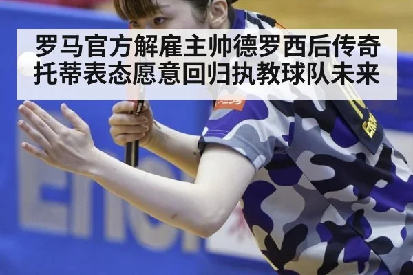 罗马官方解雇主帅德罗西后传奇托蒂表态愿意回归执教球队未来
